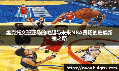 维克托文班亚马的崛起与未来NBA赛场的璀璨新星之路