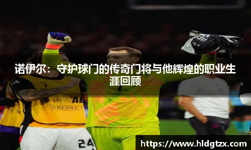 诺伊尔：守护球门的传奇门将与他辉煌的职业生涯回顾