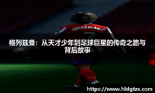 格列兹曼：从天才少年到足球巨星的传奇之路与背后故事