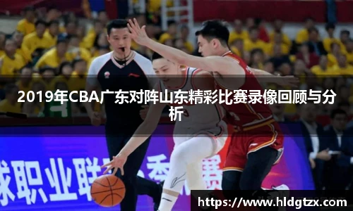 2019年CBA广东对阵山东精彩比赛录像回顾与分析