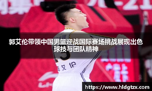 郭艾伦带领中国男篮迎战国际赛场挑战展现出色球技与团队精神